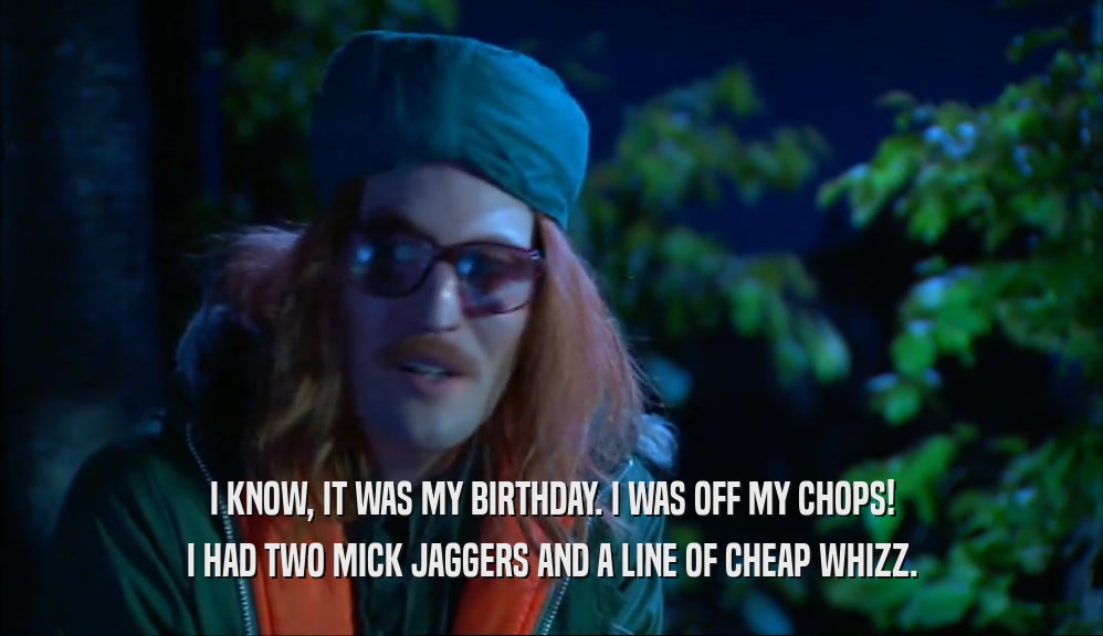 I KNOW, IT WAS MY BIRTHDAY. I WAS OFF MY CHOPS! I HAD TWO MICK JAGGERS AND A LINE OF CHEAP WHIZZ. 