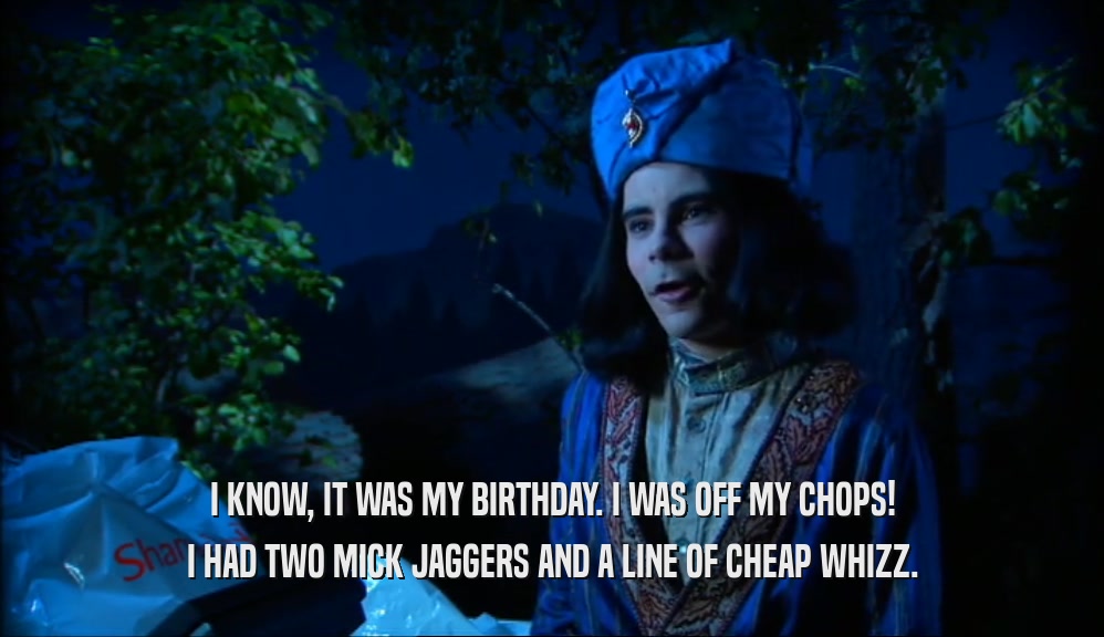 I KNOW, IT WAS MY BIRTHDAY. I WAS OFF MY CHOPS! I HAD TWO MICK JAGGERS AND A LINE OF CHEAP WHIZZ. 