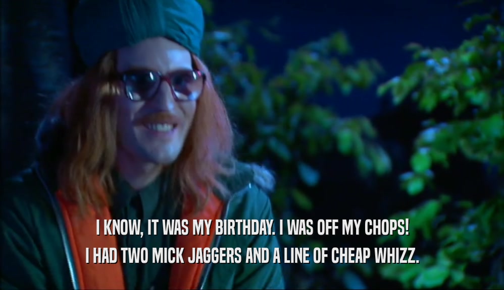 I KNOW, IT WAS MY BIRTHDAY. I WAS OFF MY CHOPS! I HAD TWO MICK JAGGERS AND A LINE OF CHEAP WHIZZ. 