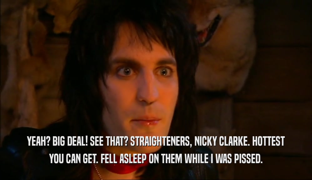 YEAH? BIG DEAL! SEE THAT? STRAIGHTENERS, NICKY CLARKE. HOTTEST YOU CAN GET. FELL ASLEEP ON THEM WHILE I WAS PISSED. 