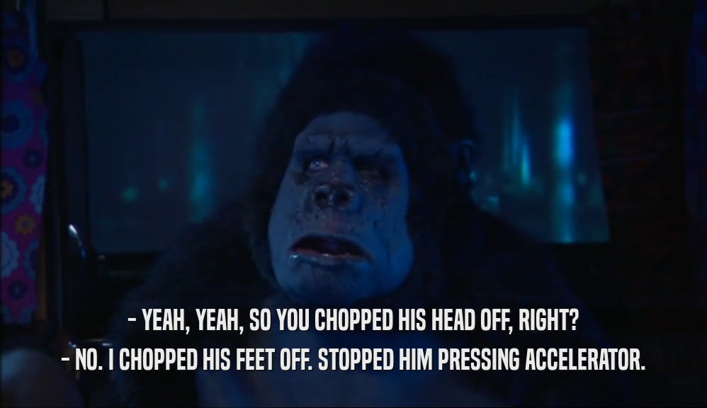 - YEAH, YEAH, SO YOU CHOPPED HIS HEAD OFF, RIGHT? - NO. I CHOPPED HIS FEET OFF. STOPPED HIM PRESSING ACCELERATOR. 