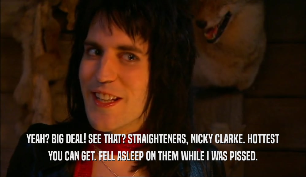 YEAH? BIG DEAL! SEE THAT? STRAIGHTENERS, NICKY CLARKE. HOTTEST YOU CAN GET. FELL ASLEEP ON THEM WHILE I WAS PISSED. 