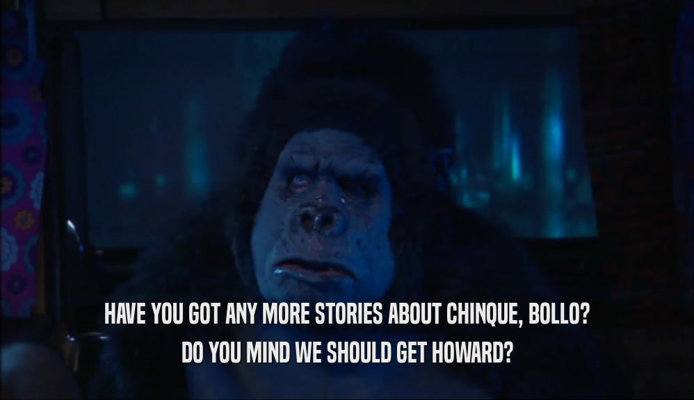 HAVE YOU GOT ANY MORE STORIES ABOUT CHINQUE, BOLLO? DO YOU MIND WE SHOULD GET HOWARD? 