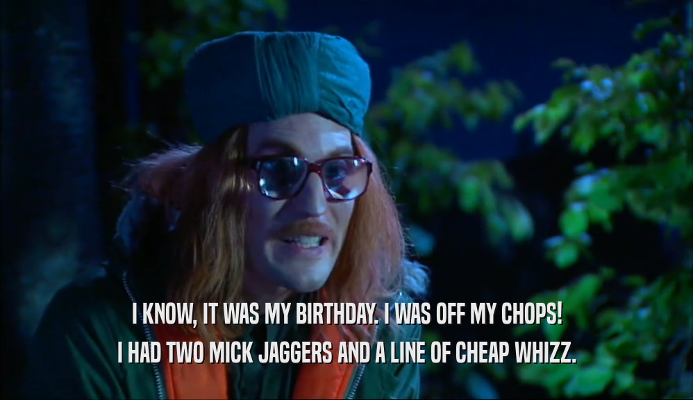 I KNOW, IT WAS MY BIRTHDAY. I WAS OFF MY CHOPS! I HAD TWO MICK JAGGERS AND A LINE OF CHEAP WHIZZ. 
