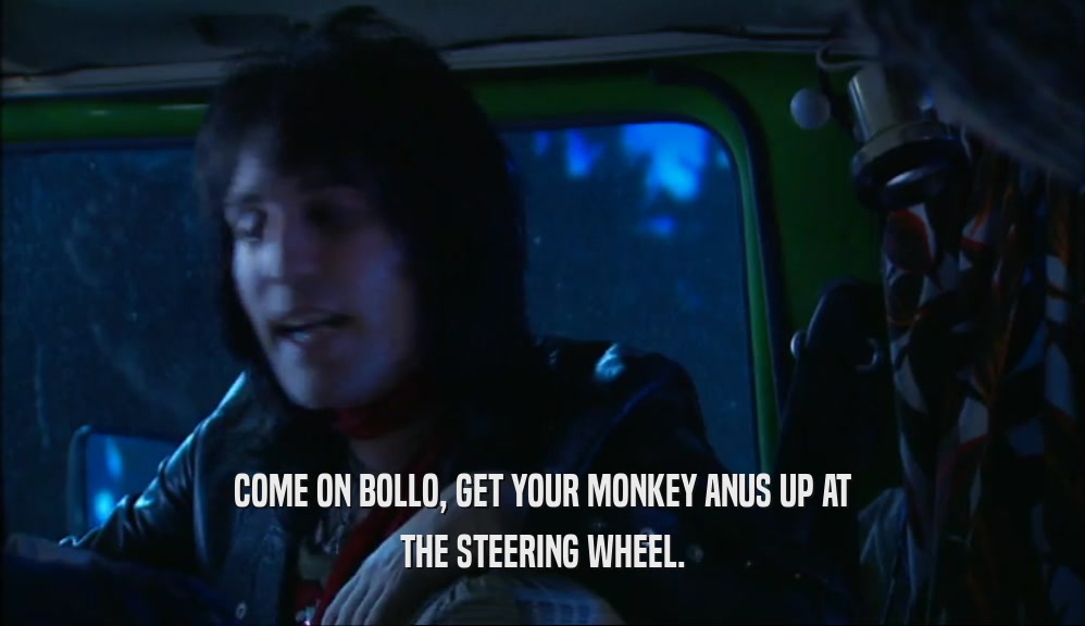 COME ON BOLLO, GET YOUR MONKEY ANUS UP AT
 THE STEERING WHEEL.
 