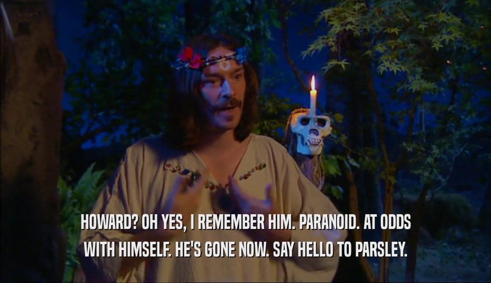 HOWARD? OH YES, I REMEMBER HIM. PARANOID. AT ODDS WITH HIMSELF. HE'S GONE NOW. SAY HELLO TO PARSLEY. 
