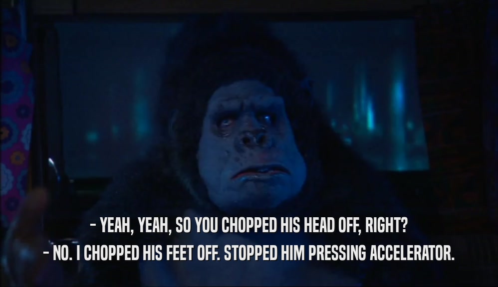 - YEAH, YEAH, SO YOU CHOPPED HIS HEAD OFF, RIGHT? - NO. I CHOPPED HIS FEET OFF. STOPPED HIM PRESSING ACCELERATOR. 