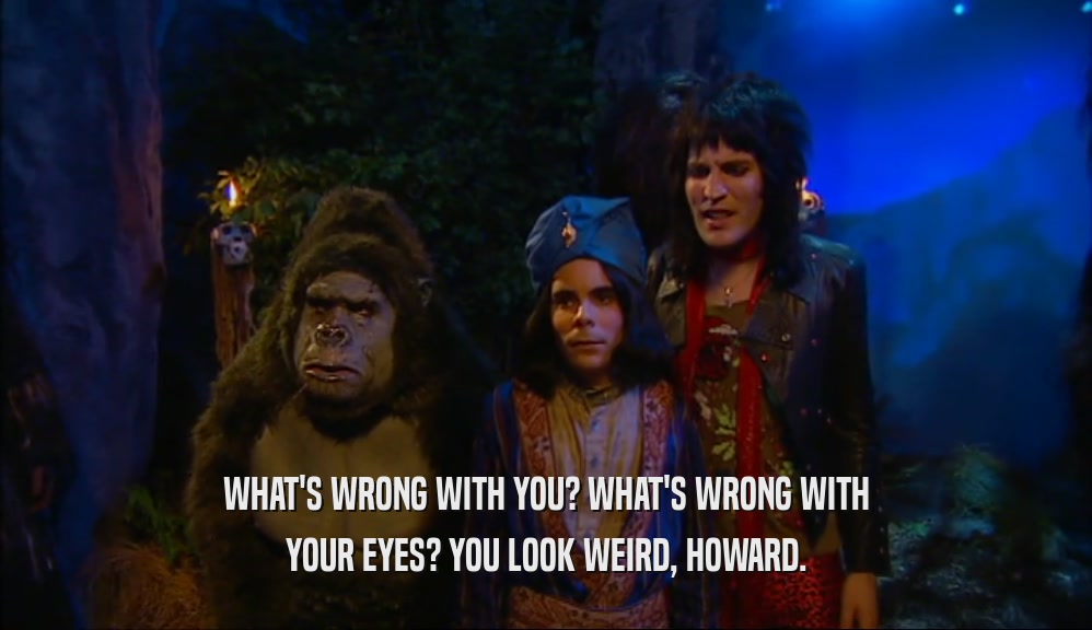 WHAT'S WRONG WITH YOU? WHAT'S WRONG WITH YOUR EYES? YOU LOOK WEIRD, HOWARD. 