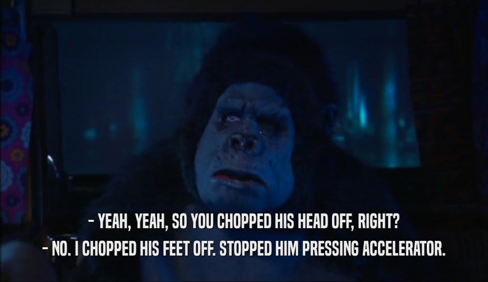 - YEAH, YEAH, SO YOU CHOPPED HIS HEAD OFF, RIGHT? - NO. I CHOPPED HIS FEET OFF. STOPPED HIM PRESSING ACCELERATOR. 