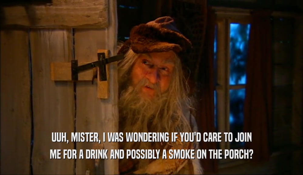 UUH, MISTER, I WAS WONDERING IF YOU'D CARE TO JOIN ME FOR A DRINK AND POSSIBLY A SMOKE ON THE PORCH? 