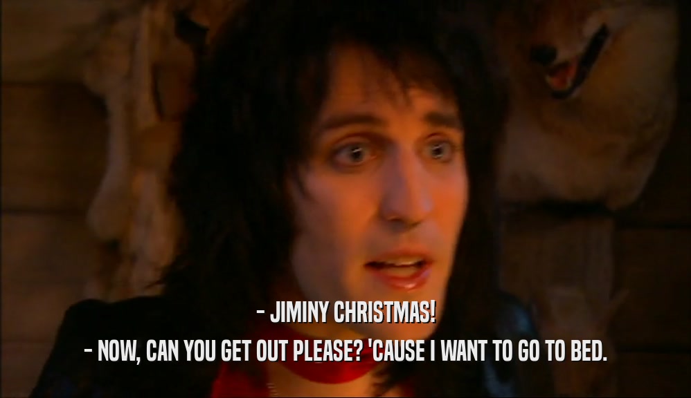 - JIMINY CHRISTMAS! - NOW, CAN YOU GET OUT PLEASE? 'CAUSE I WANT TO GO TO BED. 