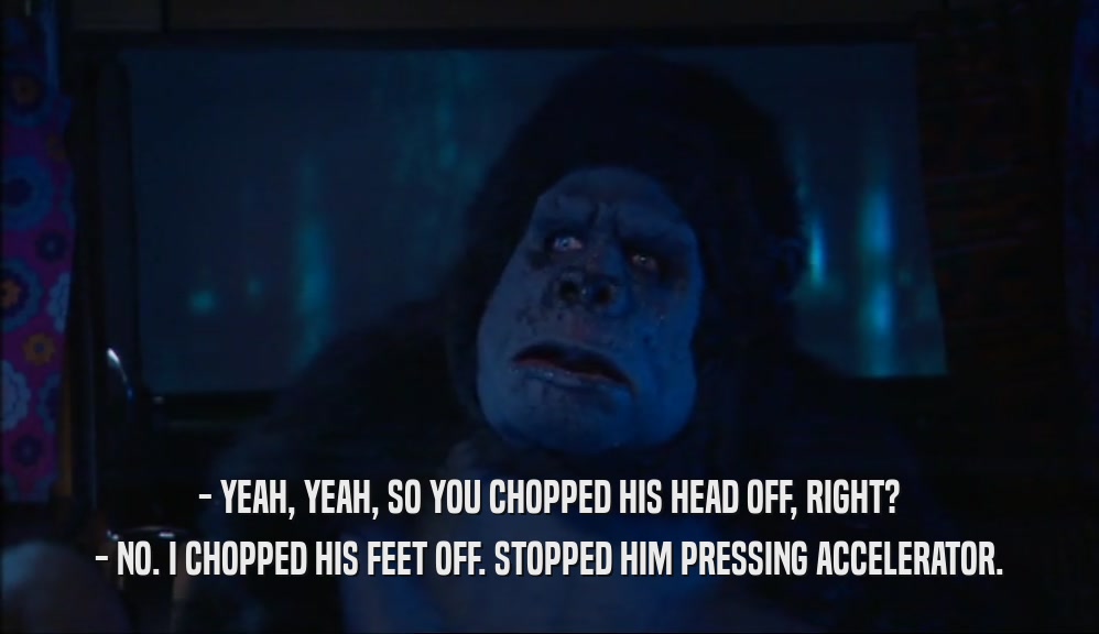 - YEAH, YEAH, SO YOU CHOPPED HIS HEAD OFF, RIGHT? - NO. I CHOPPED HIS FEET OFF. STOPPED HIM PRESSING ACCELERATOR. 