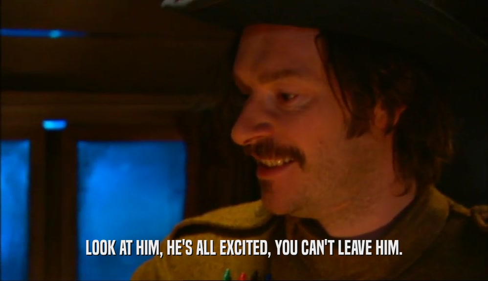 LOOK AT HIM, HE'S ALL EXCITED, YOU CAN'T LEAVE HIM.  