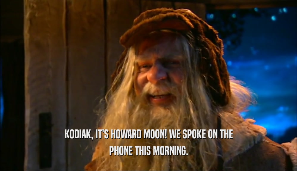 KODIAK, IT'S HOWARD MOON! WE SPOKE ON THE PHONE THIS MORNING. 
