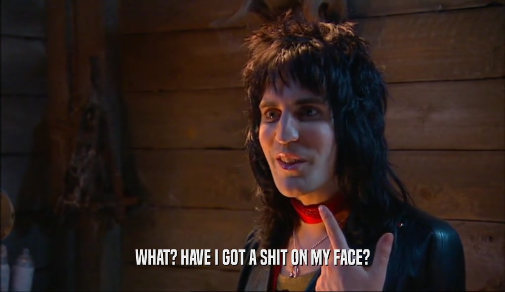WHAT? HAVE I GOT A SHIT ON MY FACE?  