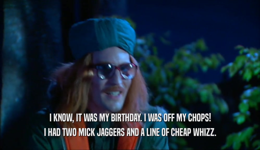 I KNOW, IT WAS MY BIRTHDAY. I WAS OFF MY CHOPS! I HAD TWO MICK JAGGERS AND A LINE OF CHEAP WHIZZ. 