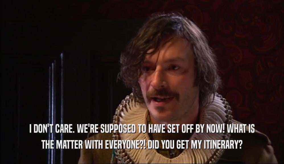 I DON'T CARE. WE'RE SUPPOSED TO HAVE SET OFF BY NOW! WHAT IS THE MATTER WITH EVERYONE?! DID YOU GET MY ITINERARY? 