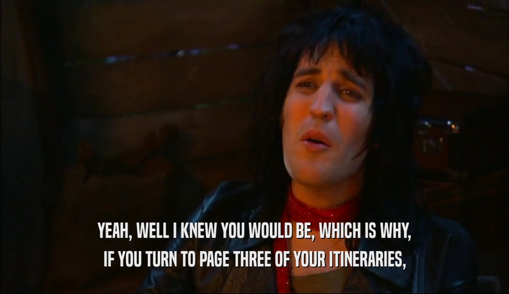 YEAH, WELL I KNEW YOU WOULD BE, WHICH IS WHY, IF YOU TURN TO PAGE THREE OF YOUR ITINERARIES, 