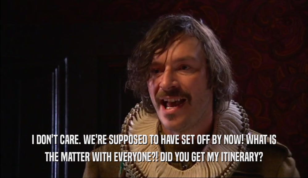 I DON'T CARE. WE'RE SUPPOSED TO HAVE SET OFF BY NOW! WHAT IS THE MATTER WITH EVERYONE?! DID YOU GET MY ITINERARY? 
