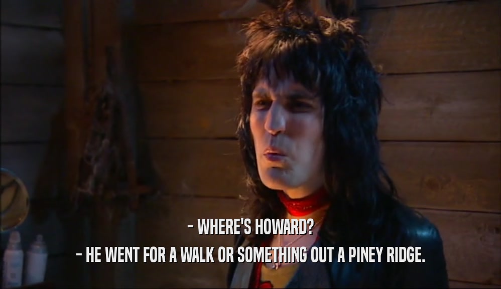 - WHERE'S HOWARD?
 - HE WENT FOR A WALK OR SOMETHING OUT A PINEY RIDGE.
 