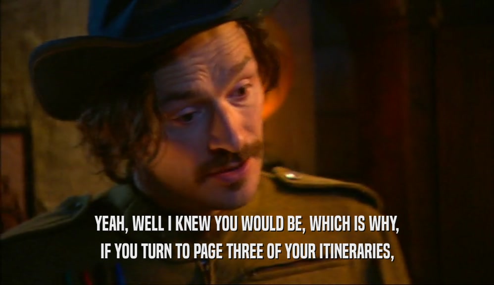YEAH, WELL I KNEW YOU WOULD BE, WHICH IS WHY, IF YOU TURN TO PAGE THREE OF YOUR ITINERARIES, 