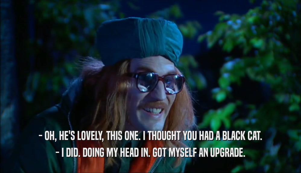 - OH, HE'S LOVELY, THIS ONE. I THOUGHT YOU HAD A BLACK CAT. - I DID. DOING MY HEAD IN. GOT MYSELF AN UPGRADE. 