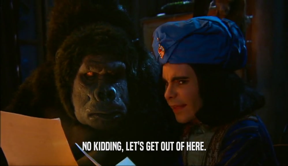 NO KIDDING, LET'S GET OUT OF HERE.  