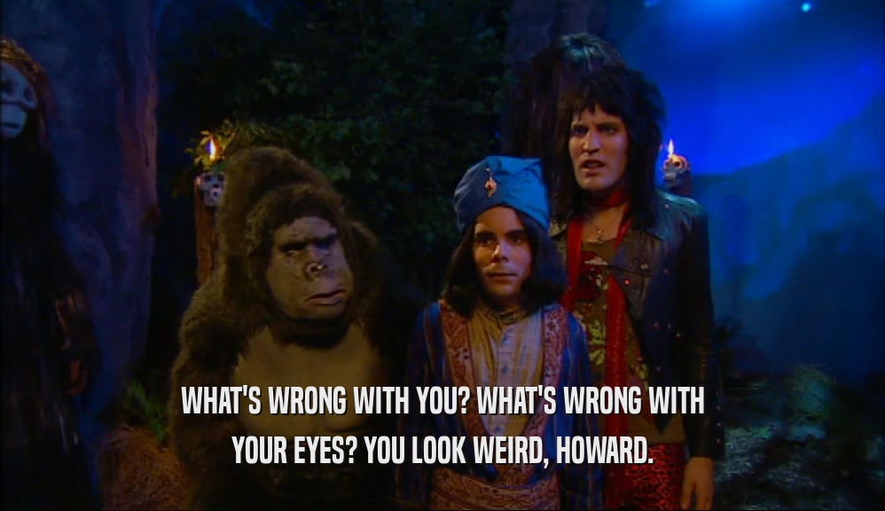 WHAT'S WRONG WITH YOU? WHAT'S WRONG WITH YOUR EYES? YOU LOOK WEIRD, HOWARD. 