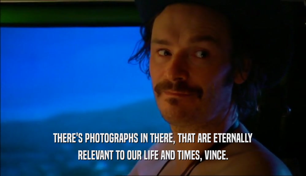 THERE'S PHOTOGRAPHS IN THERE, THAT ARE ETERNALLY
 RELEVANT TO OUR LIFE AND TIMES, VINCE.
 