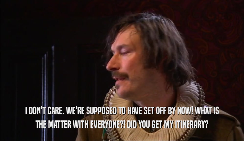 I DON'T CARE. WE'RE SUPPOSED TO HAVE SET OFF BY NOW! WHAT IS THE MATTER WITH EVERYONE?! DID YOU GET MY ITINERARY? 
