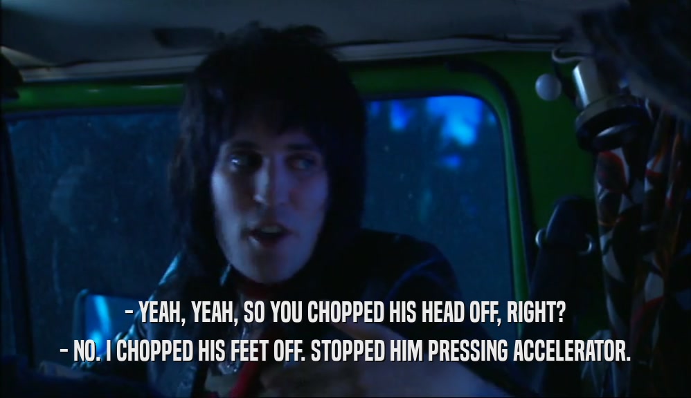 - YEAH, YEAH, SO YOU CHOPPED HIS HEAD OFF, RIGHT? - NO. I CHOPPED HIS FEET OFF. STOPPED HIM PRESSING ACCELERATOR. 