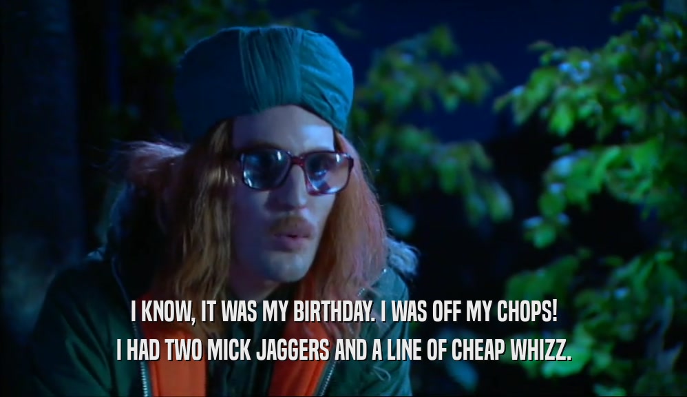 I KNOW, IT WAS MY BIRTHDAY. I WAS OFF MY CHOPS! I HAD TWO MICK JAGGERS AND A LINE OF CHEAP WHIZZ. 