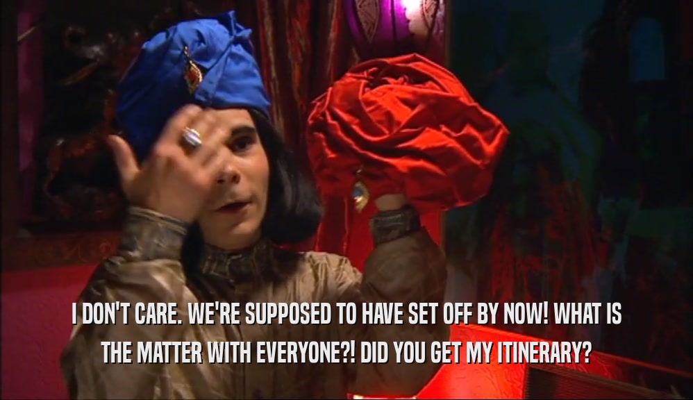 I DON'T CARE. WE'RE SUPPOSED TO HAVE SET OFF BY NOW! WHAT IS THE MATTER WITH EVERYONE?! DID YOU GET MY ITINERARY? 