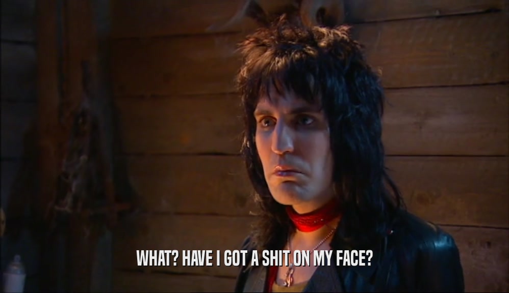 WHAT? HAVE I GOT A SHIT ON MY FACE?  