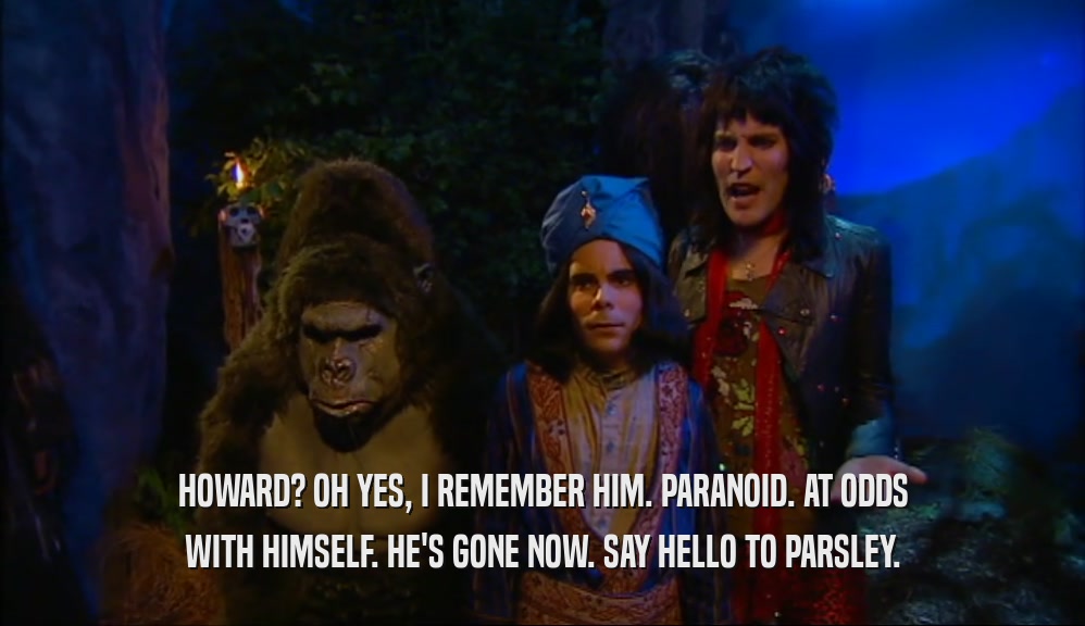 HOWARD? OH YES, I REMEMBER HIM. PARANOID. AT ODDS WITH HIMSELF. HE'S GONE NOW. SAY HELLO TO PARSLEY. 