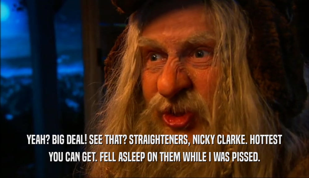 YEAH? BIG DEAL! SEE THAT? STRAIGHTENERS, NICKY CLARKE. HOTTEST YOU CAN GET. FELL ASLEEP ON THEM WHILE I WAS PISSED. 