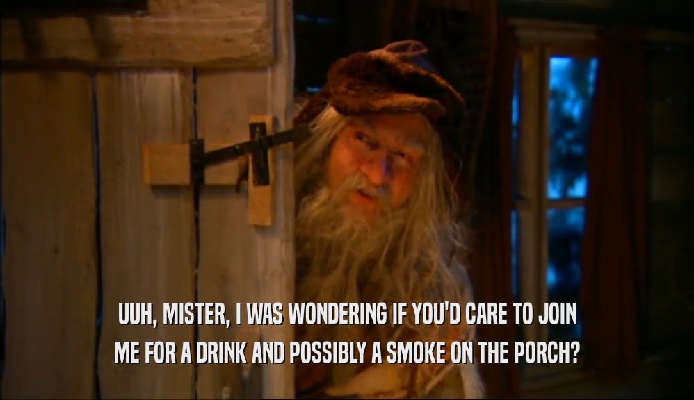 UUH, MISTER, I WAS WONDERING IF YOU'D CARE TO JOIN ME FOR A DRINK AND POSSIBLY A SMOKE ON THE PORCH? 