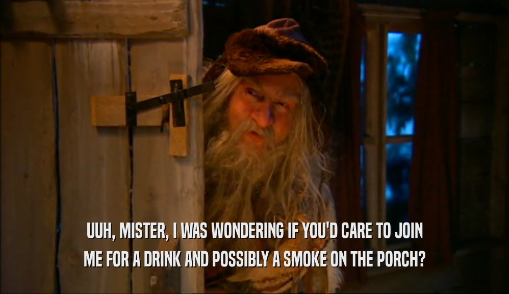 UUH, MISTER, I WAS WONDERING IF YOU'D CARE TO JOIN ME FOR A DRINK AND POSSIBLY A SMOKE ON THE PORCH? 