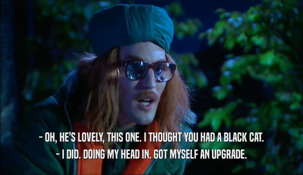 - OH, HE'S LOVELY, THIS ONE. I THOUGHT YOU HAD A BLACK CAT. - I DID. DOING MY HEAD IN. GOT MYSELF AN UPGRADE. 