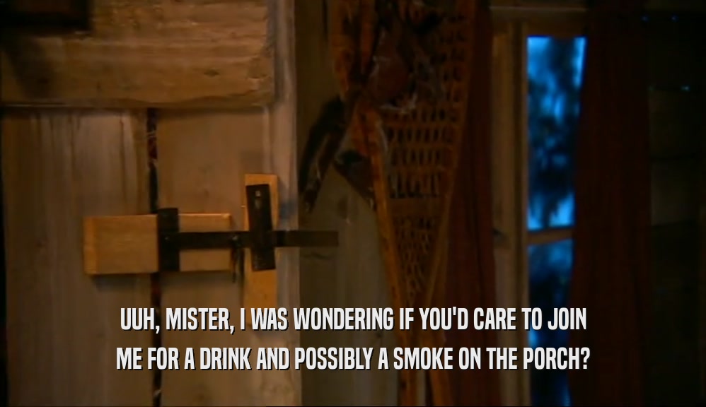 UUH, MISTER, I WAS WONDERING IF YOU'D CARE TO JOIN ME FOR A DRINK AND POSSIBLY A SMOKE ON THE PORCH? 