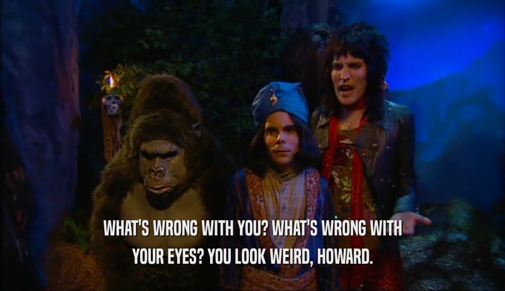 WHAT'S WRONG WITH YOU? WHAT'S WRONG WITH YOUR EYES? YOU LOOK WEIRD, HOWARD. 