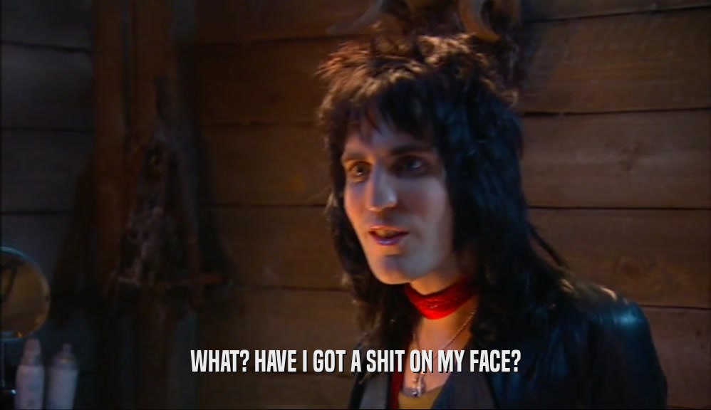 WHAT? HAVE I GOT A SHIT ON MY FACE?  