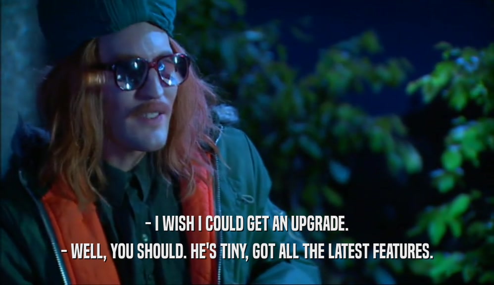 - I WISH I COULD GET AN UPGRADE. - WELL, YOU SHOULD. HE'S TINY, GOT ALL THE LATEST FEATURES. 