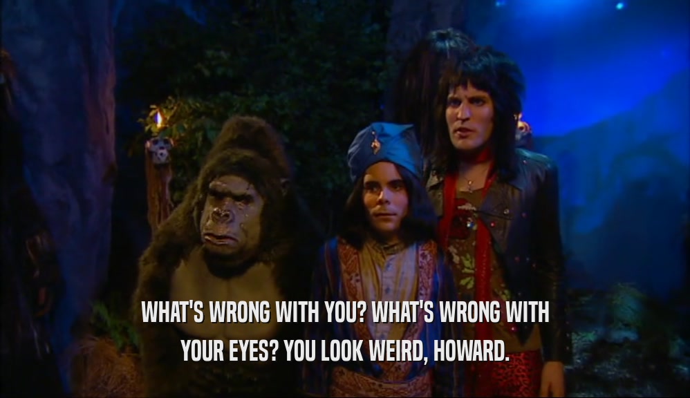 WHAT'S WRONG WITH YOU? WHAT'S WRONG WITH YOUR EYES? YOU LOOK WEIRD, HOWARD. 