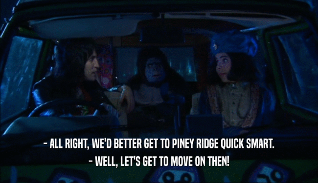 - ALL RIGHT, WE'D BETTER GET TO PINEY RIDGE QUICK SMART.
 - WELL, LET'S GET TO MOVE ON THEN!
 