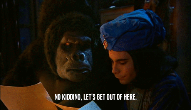 NO KIDDING, LET'S GET OUT OF HERE.  