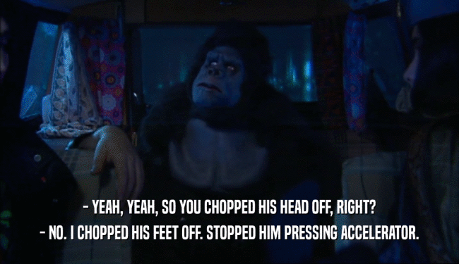 - YEAH, YEAH, SO YOU CHOPPED HIS HEAD OFF, RIGHT? - NO. I CHOPPED HIS FEET OFF. STOPPED HIM PRESSING ACCELERATOR. 