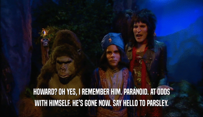 HOWARD? OH YES, I REMEMBER HIM. PARANOID. AT ODDS WITH HIMSELF. HE'S GONE NOW. SAY HELLO TO PARSLEY. 