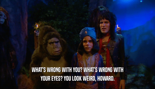 WHAT'S WRONG WITH YOU? WHAT'S WRONG WITH YOUR EYES? YOU LOOK WEIRD, HOWARD. 