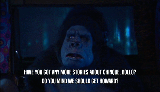 HAVE YOU GOT ANY MORE STORIES ABOUT CHINQUE, BOLLO? DO YOU MIND WE SHOULD GET HOWARD? 